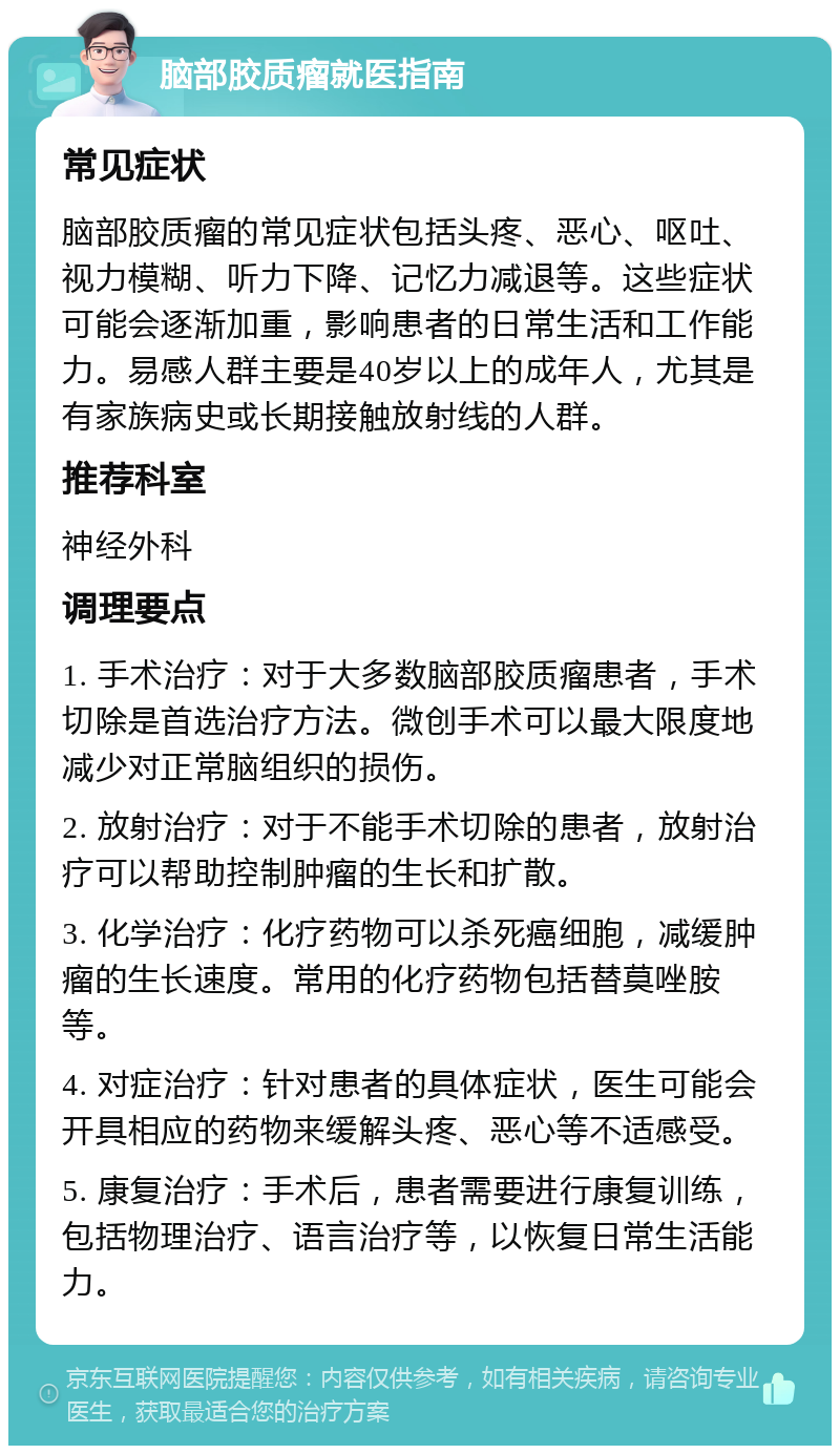 脑部胶质瘤就医指南 常见症状 脑部胶质瘤的常见症状包括头疼、恶心、呕吐、视力模糊、听力下降、记忆力减退等。这些症状可能会逐渐加重，影响患者的日常生活和工作能力。易感人群主要是40岁以上的成年人，尤其是有家族病史或长期接触放射线的人群。 推荐科室 神经外科 调理要点 1. 手术治疗：对于大多数脑部胶质瘤患者，手术切除是首选治疗方法。微创手术可以最大限度地减少对正常脑组织的损伤。 2. 放射治疗：对于不能手术切除的患者，放射治疗可以帮助控制肿瘤的生长和扩散。 3. 化学治疗：化疗药物可以杀死癌细胞，减缓肿瘤的生长速度。常用的化疗药物包括替莫唑胺等。 4. 对症治疗：针对患者的具体症状，医生可能会开具相应的药物来缓解头疼、恶心等不适感受。 5. 康复治疗：手术后，患者需要进行康复训练，包括物理治疗、语言治疗等，以恢复日常生活能力。