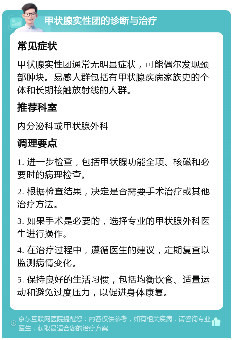 甲状腺实性团的诊断与治疗 常见症状 甲状腺实性团通常无明显症状，可能偶尔发现颈部肿块。易感人群包括有甲状腺疾病家族史的个体和长期接触放射线的人群。 推荐科室 内分泌科或甲状腺外科 调理要点 1. 进一步检查，包括甲状腺功能全项、核磁和必要时的病理检查。 2. 根据检查结果，决定是否需要手术治疗或其他治疗方法。 3. 如果手术是必要的，选择专业的甲状腺外科医生进行操作。 4. 在治疗过程中，遵循医生的建议，定期复查以监测病情变化。 5. 保持良好的生活习惯，包括均衡饮食、适量运动和避免过度压力，以促进身体康复。