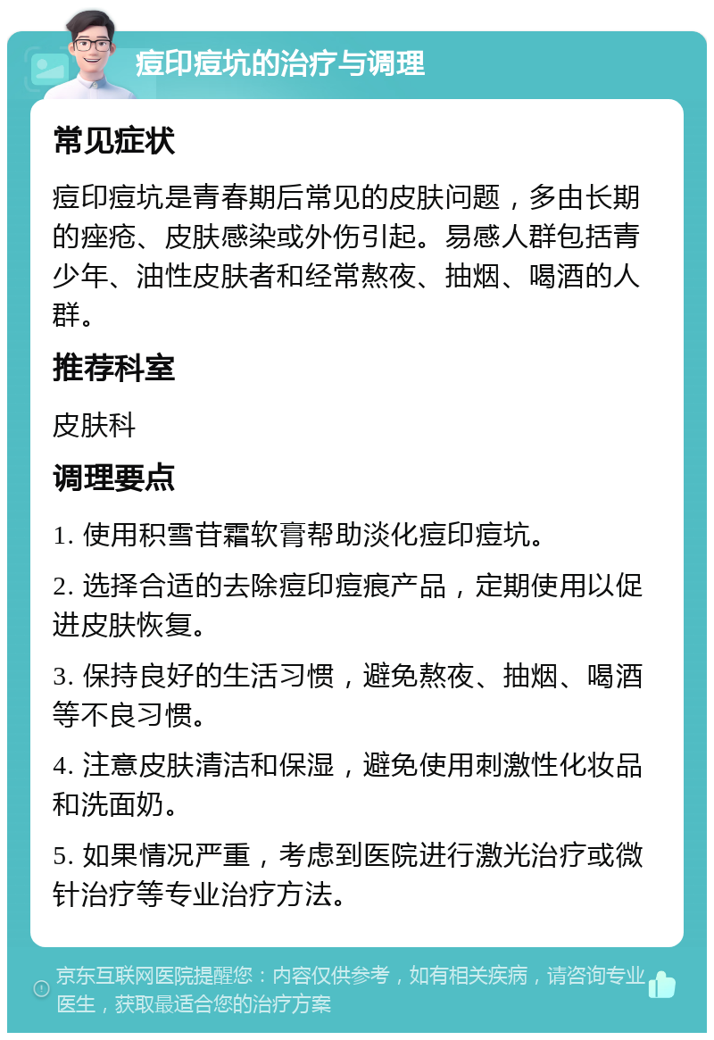 痘印痘坑的治疗与调理 常见症状 痘印痘坑是青春期后常见的皮肤问题，多由长期的痤疮、皮肤感染或外伤引起。易感人群包括青少年、油性皮肤者和经常熬夜、抽烟、喝酒的人群。 推荐科室 皮肤科 调理要点 1. 使用积雪苷霜软膏帮助淡化痘印痘坑。 2. 选择合适的去除痘印痘痕产品，定期使用以促进皮肤恢复。 3. 保持良好的生活习惯，避免熬夜、抽烟、喝酒等不良习惯。 4. 注意皮肤清洁和保湿，避免使用刺激性化妆品和洗面奶。 5. 如果情况严重，考虑到医院进行激光治疗或微针治疗等专业治疗方法。