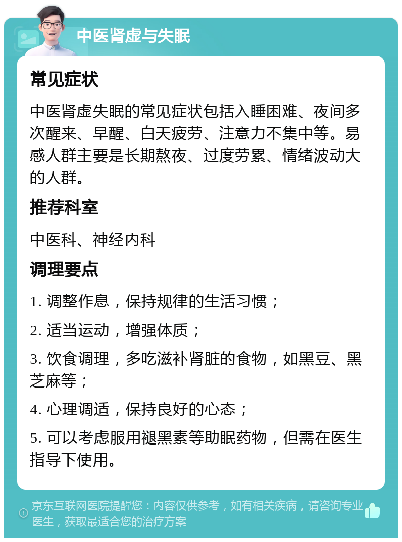 中医肾虚与失眠 常见症状 中医肾虚失眠的常见症状包括入睡困难、夜间多次醒来、早醒、白天疲劳、注意力不集中等。易感人群主要是长期熬夜、过度劳累、情绪波动大的人群。 推荐科室 中医科、神经内科 调理要点 1. 调整作息，保持规律的生活习惯； 2. 适当运动，增强体质； 3. 饮食调理，多吃滋补肾脏的食物，如黑豆、黑芝麻等； 4. 心理调适，保持良好的心态； 5. 可以考虑服用褪黑素等助眠药物，但需在医生指导下使用。