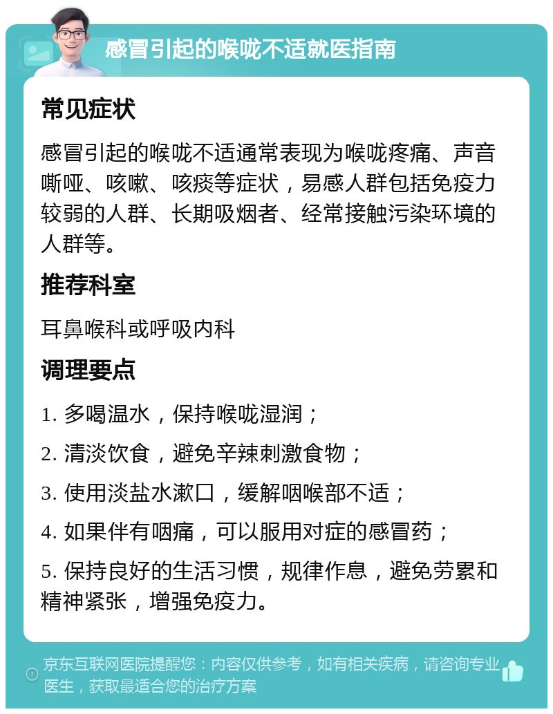 感冒引起的喉咙不适就医指南 常见症状 感冒引起的喉咙不适通常表现为喉咙疼痛、声音嘶哑、咳嗽、咳痰等症状，易感人群包括免疫力较弱的人群、长期吸烟者、经常接触污染环境的人群等。 推荐科室 耳鼻喉科或呼吸内科 调理要点 1. 多喝温水，保持喉咙湿润； 2. 清淡饮食，避免辛辣刺激食物； 3. 使用淡盐水漱口，缓解咽喉部不适； 4. 如果伴有咽痛，可以服用对症的感冒药； 5. 保持良好的生活习惯，规律作息，避免劳累和精神紧张，增强免疫力。