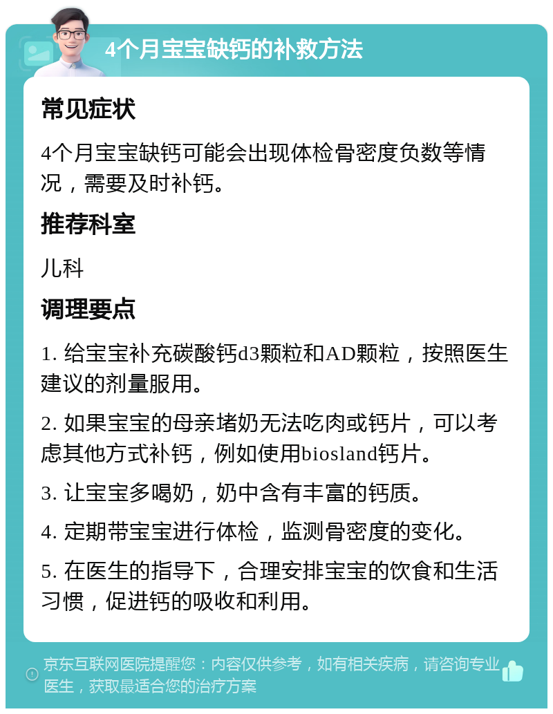 4个月宝宝缺钙的补救方法 常见症状 4个月宝宝缺钙可能会出现体检骨密度负数等情况，需要及时补钙。 推荐科室 儿科 调理要点 1. 给宝宝补充碳酸钙d3颗粒和AD颗粒，按照医生建议的剂量服用。 2. 如果宝宝的母亲堵奶无法吃肉或钙片，可以考虑其他方式补钙，例如使用biosland钙片。 3. 让宝宝多喝奶，奶中含有丰富的钙质。 4. 定期带宝宝进行体检，监测骨密度的变化。 5. 在医生的指导下，合理安排宝宝的饮食和生活习惯，促进钙的吸收和利用。