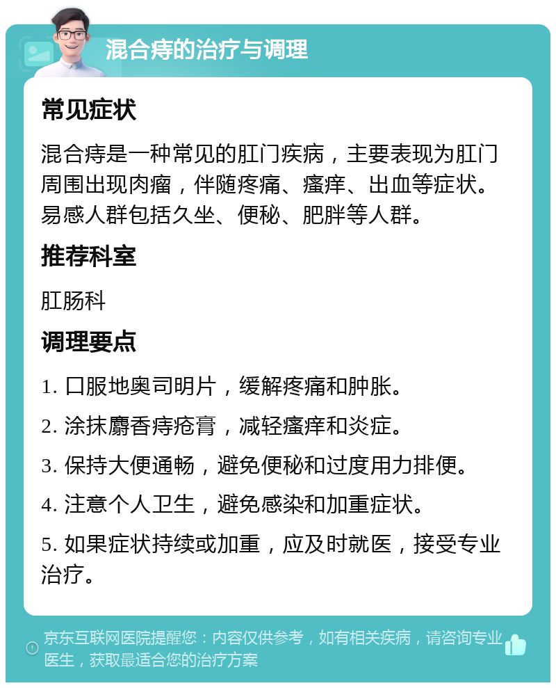 混合痔的治疗与调理 常见症状 混合痔是一种常见的肛门疾病，主要表现为肛门周围出现肉瘤，伴随疼痛、瘙痒、出血等症状。易感人群包括久坐、便秘、肥胖等人群。 推荐科室 肛肠科 调理要点 1. 口服地奥司明片，缓解疼痛和肿胀。 2. 涂抹麝香痔疮膏，减轻瘙痒和炎症。 3. 保持大便通畅，避免便秘和过度用力排便。 4. 注意个人卫生，避免感染和加重症状。 5. 如果症状持续或加重，应及时就医，接受专业治疗。