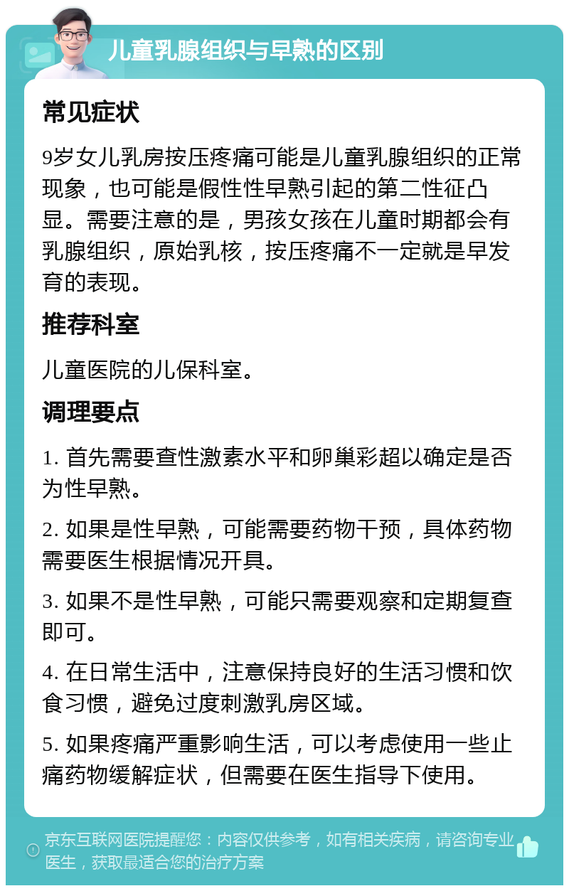 儿童乳腺组织与早熟的区别 常见症状 9岁女儿乳房按压疼痛可能是儿童乳腺组织的正常现象，也可能是假性性早熟引起的第二性征凸显。需要注意的是，男孩女孩在儿童时期都会有乳腺组织，原始乳核，按压疼痛不一定就是早发育的表现。 推荐科室 儿童医院的儿保科室。 调理要点 1. 首先需要查性激素水平和卵巢彩超以确定是否为性早熟。 2. 如果是性早熟，可能需要药物干预，具体药物需要医生根据情况开具。 3. 如果不是性早熟，可能只需要观察和定期复查即可。 4. 在日常生活中，注意保持良好的生活习惯和饮食习惯，避免过度刺激乳房区域。 5. 如果疼痛严重影响生活，可以考虑使用一些止痛药物缓解症状，但需要在医生指导下使用。