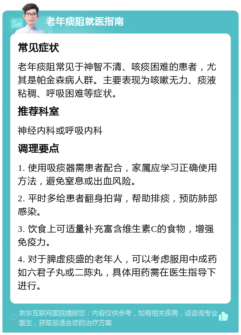 老年痰阻就医指南 常见症状 老年痰阻常见于神智不清、咳痰困难的患者，尤其是帕金森病人群。主要表现为咳嗽无力、痰液粘稠、呼吸困难等症状。 推荐科室 神经内科或呼吸内科 调理要点 1. 使用吸痰器需患者配合，家属应学习正确使用方法，避免窒息或出血风险。 2. 平时多给患者翻身拍背，帮助排痰，预防肺部感染。 3. 饮食上可适量补充富含维生素C的食物，增强免疫力。 4. 对于脾虚痰盛的老年人，可以考虑服用中成药如六君子丸或二陈丸，具体用药需在医生指导下进行。