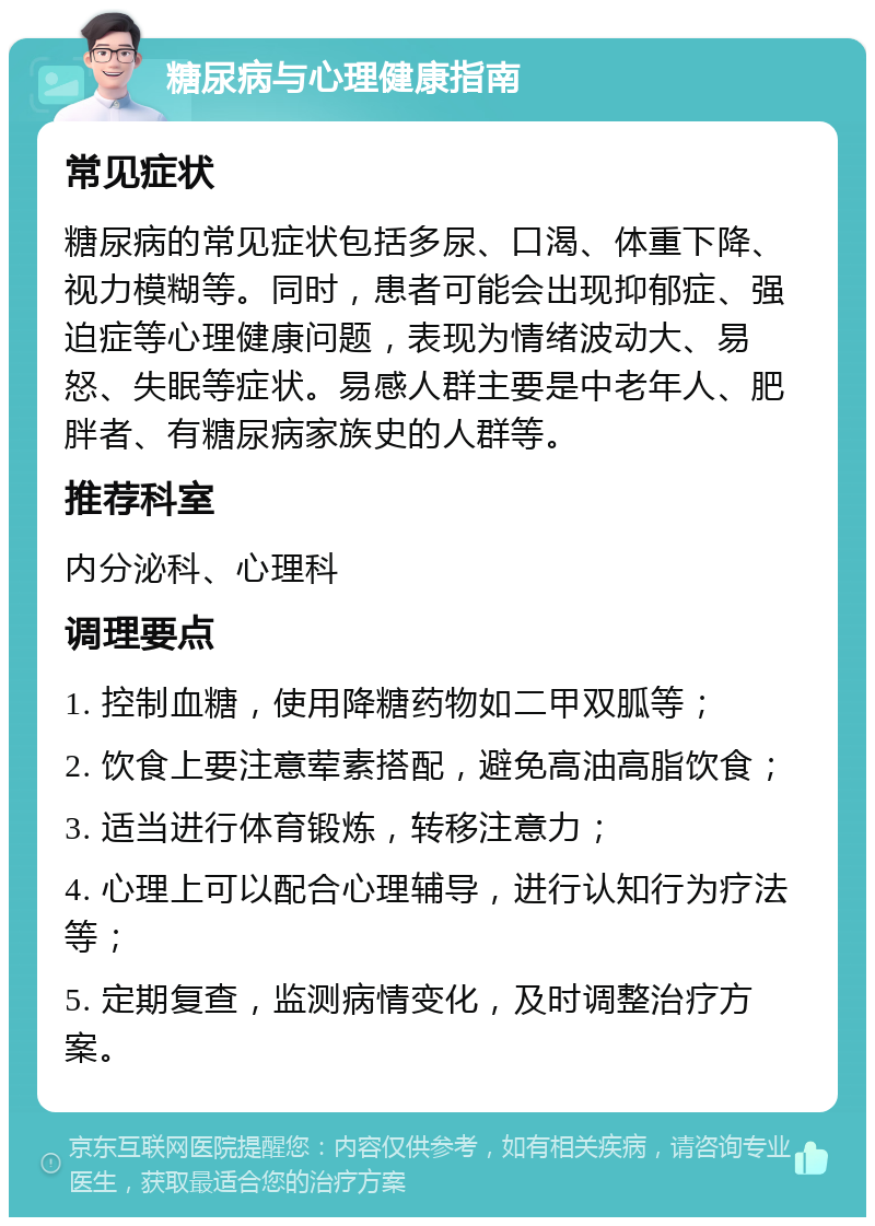 糖尿病与心理健康指南 常见症状 糖尿病的常见症状包括多尿、口渴、体重下降、视力模糊等。同时，患者可能会出现抑郁症、强迫症等心理健康问题，表现为情绪波动大、易怒、失眠等症状。易感人群主要是中老年人、肥胖者、有糖尿病家族史的人群等。 推荐科室 内分泌科、心理科 调理要点 1. 控制血糖，使用降糖药物如二甲双胍等； 2. 饮食上要注意荤素搭配，避免高油高脂饮食； 3. 适当进行体育锻炼，转移注意力； 4. 心理上可以配合心理辅导，进行认知行为疗法等； 5. 定期复查，监测病情变化，及时调整治疗方案。