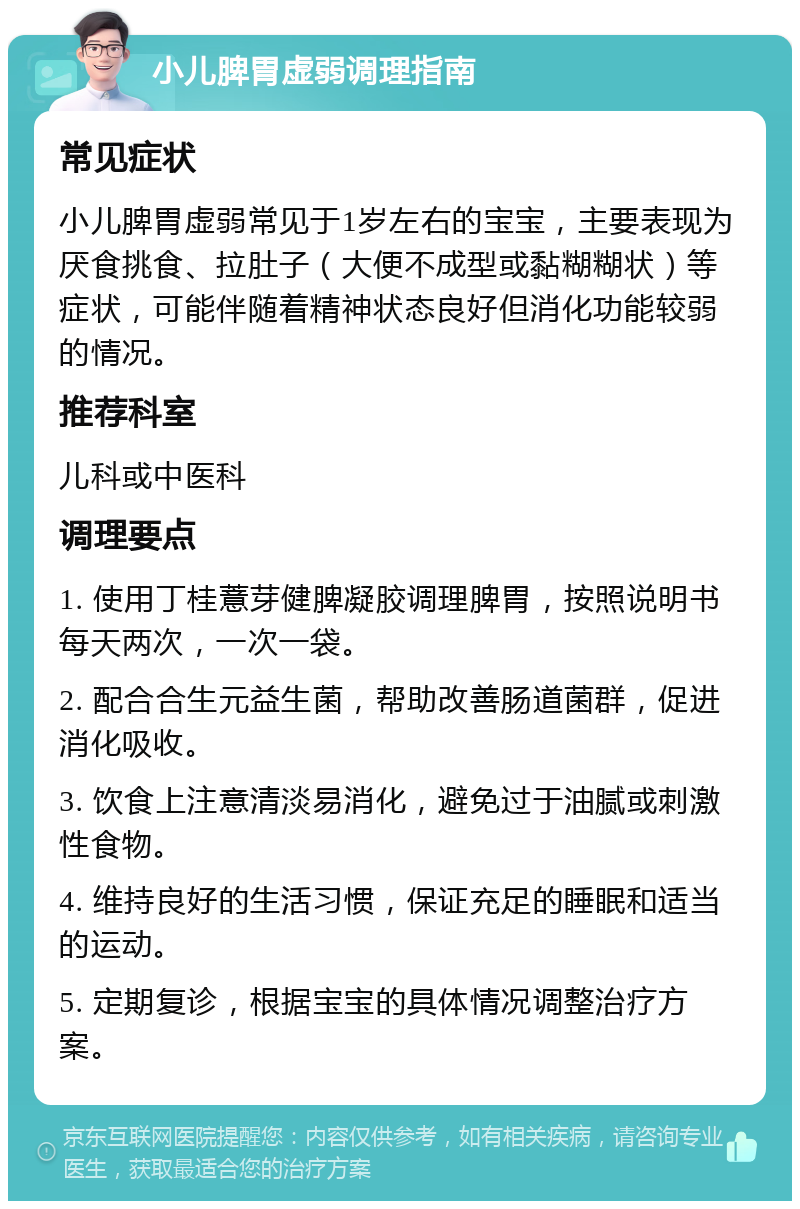 小儿脾胃虚弱调理指南 常见症状 小儿脾胃虚弱常见于1岁左右的宝宝，主要表现为厌食挑食、拉肚子（大便不成型或黏糊糊状）等症状，可能伴随着精神状态良好但消化功能较弱的情况。 推荐科室 儿科或中医科 调理要点 1. 使用丁桂薏芽健脾凝胶调理脾胃，按照说明书每天两次，一次一袋。 2. 配合合生元益生菌，帮助改善肠道菌群，促进消化吸收。 3. 饮食上注意清淡易消化，避免过于油腻或刺激性食物。 4. 维持良好的生活习惯，保证充足的睡眠和适当的运动。 5. 定期复诊，根据宝宝的具体情况调整治疗方案。