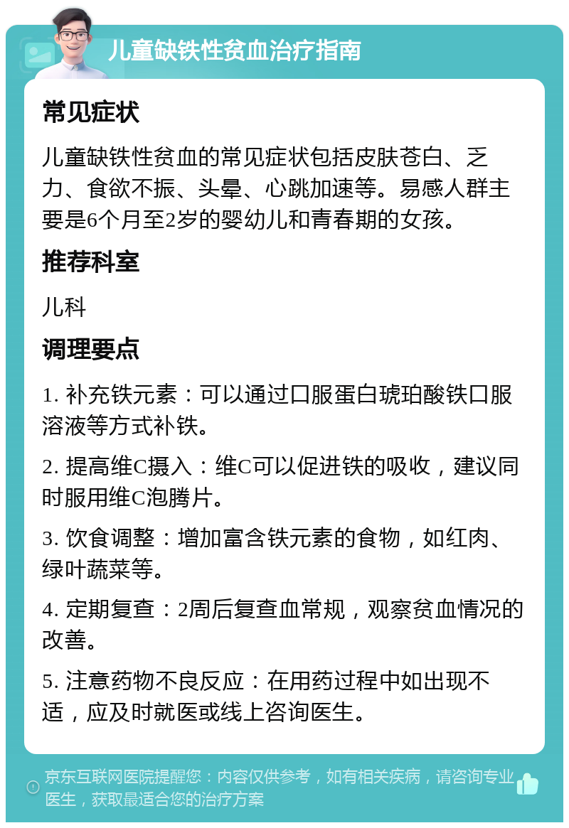 儿童缺铁性贫血治疗指南 常见症状 儿童缺铁性贫血的常见症状包括皮肤苍白、乏力、食欲不振、头晕、心跳加速等。易感人群主要是6个月至2岁的婴幼儿和青春期的女孩。 推荐科室 儿科 调理要点 1. 补充铁元素：可以通过口服蛋白琥珀酸铁口服溶液等方式补铁。 2. 提高维C摄入：维C可以促进铁的吸收，建议同时服用维C泡腾片。 3. 饮食调整：增加富含铁元素的食物，如红肉、绿叶蔬菜等。 4. 定期复查：2周后复查血常规，观察贫血情况的改善。 5. 注意药物不良反应：在用药过程中如出现不适，应及时就医或线上咨询医生。