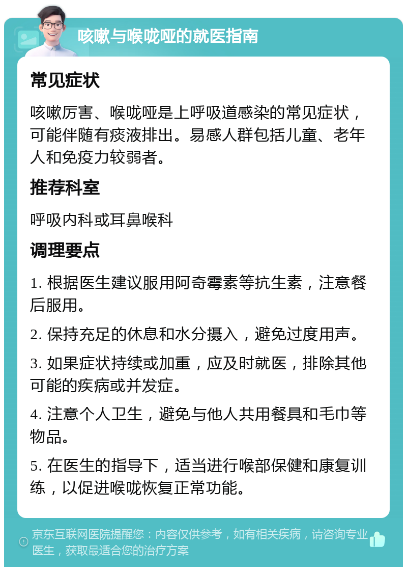 咳嗽与喉咙哑的就医指南 常见症状 咳嗽厉害、喉咙哑是上呼吸道感染的常见症状，可能伴随有痰液排出。易感人群包括儿童、老年人和免疫力较弱者。 推荐科室 呼吸内科或耳鼻喉科 调理要点 1. 根据医生建议服用阿奇霉素等抗生素，注意餐后服用。 2. 保持充足的休息和水分摄入，避免过度用声。 3. 如果症状持续或加重，应及时就医，排除其他可能的疾病或并发症。 4. 注意个人卫生，避免与他人共用餐具和毛巾等物品。 5. 在医生的指导下，适当进行喉部保健和康复训练，以促进喉咙恢复正常功能。