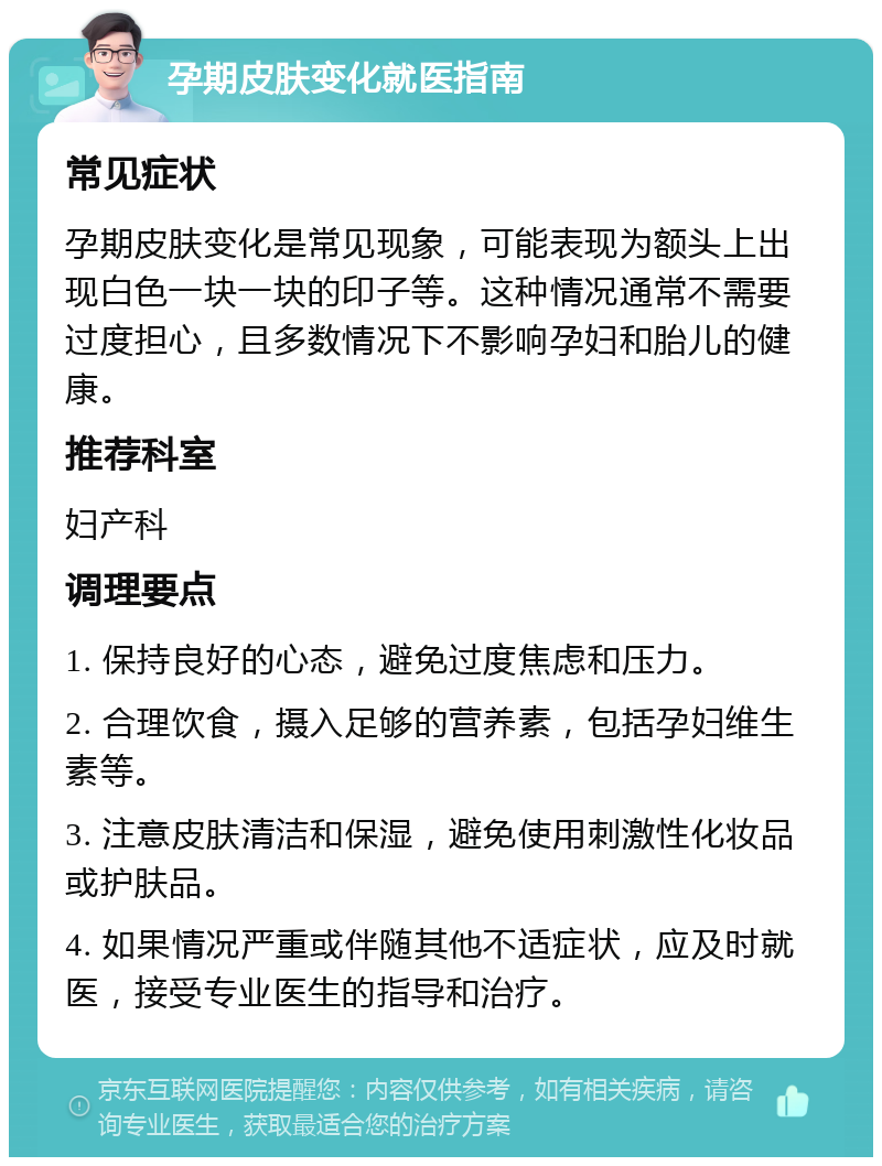 孕期皮肤变化就医指南 常见症状 孕期皮肤变化是常见现象，可能表现为额头上出现白色一块一块的印子等。这种情况通常不需要过度担心，且多数情况下不影响孕妇和胎儿的健康。 推荐科室 妇产科 调理要点 1. 保持良好的心态，避免过度焦虑和压力。 2. 合理饮食，摄入足够的营养素，包括孕妇维生素等。 3. 注意皮肤清洁和保湿，避免使用刺激性化妆品或护肤品。 4. 如果情况严重或伴随其他不适症状，应及时就医，接受专业医生的指导和治疗。