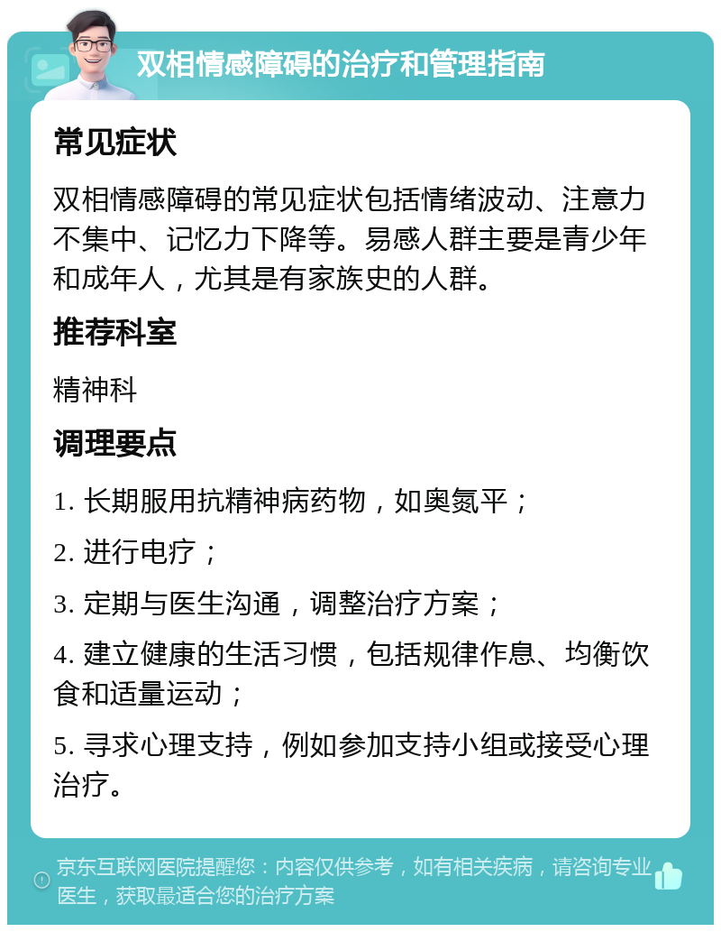 双相情感障碍的治疗和管理指南 常见症状 双相情感障碍的常见症状包括情绪波动、注意力不集中、记忆力下降等。易感人群主要是青少年和成年人，尤其是有家族史的人群。 推荐科室 精神科 调理要点 1. 长期服用抗精神病药物，如奥氮平； 2. 进行电疗； 3. 定期与医生沟通，调整治疗方案； 4. 建立健康的生活习惯，包括规律作息、均衡饮食和适量运动； 5. 寻求心理支持，例如参加支持小组或接受心理治疗。