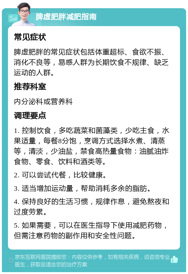 脾虚肥胖减肥指南 常见症状 脾虚肥胖的常见症状包括体重超标、食欲不振、消化不良等，易感人群为长期饮食不规律、缺乏运动的人群。 推荐科室 内分泌科或营养科 调理要点 1. 控制饮食，多吃蔬菜和菌藻类，少吃主食，水果适量，每餐8分饱，烹调方式选择水煮、清蒸等，清淡，少油盐，禁食高热量食物：油腻油炸食物、零食、饮料和酒类等。 2. 可以尝试代餐，比较健康。 3. 适当增加运动量，帮助消耗多余的脂肪。 4. 保持良好的生活习惯，规律作息，避免熬夜和过度劳累。 5. 如果需要，可以在医生指导下使用减肥药物，但需注意药物的副作用和安全性问题。