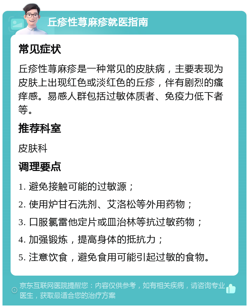 丘疹性荨麻疹就医指南 常见症状 丘疹性荨麻疹是一种常见的皮肤病，主要表现为皮肤上出现红色或淡红色的丘疹，伴有剧烈的瘙痒感。易感人群包括过敏体质者、免疫力低下者等。 推荐科室 皮肤科 调理要点 1. 避免接触可能的过敏源； 2. 使用炉甘石洗剂、艾洛松等外用药物； 3. 口服氯雷他定片或皿治林等抗过敏药物； 4. 加强锻炼，提高身体的抵抗力； 5. 注意饮食，避免食用可能引起过敏的食物。