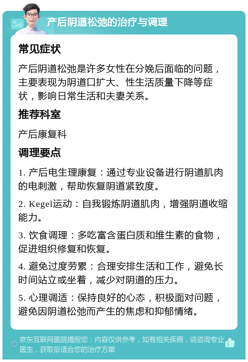 产后阴道松弛的治疗与调理 常见症状 产后阴道松弛是许多女性在分娩后面临的问题，主要表现为阴道口扩大、性生活质量下降等症状，影响日常生活和夫妻关系。 推荐科室 产后康复科 调理要点 1. 产后电生理康复：通过专业设备进行阴道肌肉的电刺激，帮助恢复阴道紧致度。 2. Kegel运动：自我锻炼阴道肌肉，增强阴道收缩能力。 3. 饮食调理：多吃富含蛋白质和维生素的食物，促进组织修复和恢复。 4. 避免过度劳累：合理安排生活和工作，避免长时间站立或坐着，减少对阴道的压力。 5. 心理调适：保持良好的心态，积极面对问题，避免因阴道松弛而产生的焦虑和抑郁情绪。