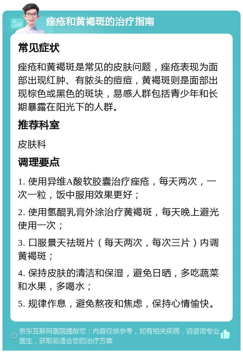 痤疮和黄褐斑的治疗指南 常见症状 痤疮和黄褐斑是常见的皮肤问题，痤疮表现为面部出现红肿、有脓头的痘痘，黄褐斑则是面部出现棕色或黑色的斑块，易感人群包括青少年和长期暴露在阳光下的人群。 推荐科室 皮肤科 调理要点 1. 使用异维A酸软胶囊治疗痤疮，每天两次，一次一粒，饭中服用效果更好； 2. 使用氢醌乳膏外涂治疗黄褐斑，每天晚上避光使用一次； 3. 口服景天祛斑片（每天两次，每次三片）内调黄褐斑； 4. 保持皮肤的清洁和保湿，避免日晒，多吃蔬菜和水果，多喝水； 5. 规律作息，避免熬夜和焦虑，保持心情愉快。