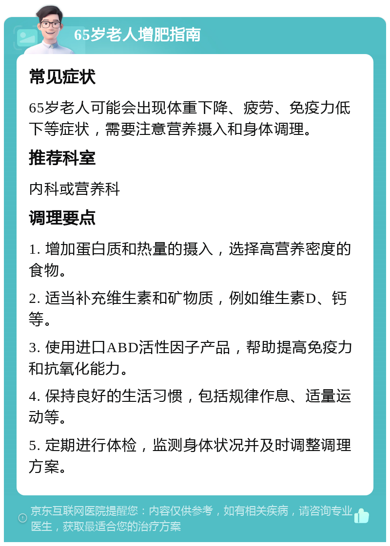 65岁老人增肥指南 常见症状 65岁老人可能会出现体重下降、疲劳、免疫力低下等症状，需要注意营养摄入和身体调理。 推荐科室 内科或营养科 调理要点 1. 增加蛋白质和热量的摄入，选择高营养密度的食物。 2. 适当补充维生素和矿物质，例如维生素D、钙等。 3. 使用进口ABD活性因子产品，帮助提高免疫力和抗氧化能力。 4. 保持良好的生活习惯，包括规律作息、适量运动等。 5. 定期进行体检，监测身体状况并及时调整调理方案。