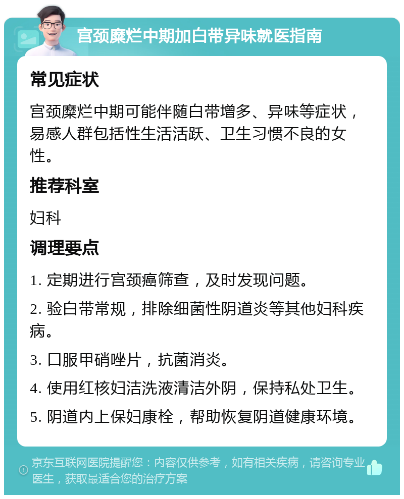 宫颈糜烂中期加白带异味就医指南 常见症状 宫颈糜烂中期可能伴随白带增多、异味等症状，易感人群包括性生活活跃、卫生习惯不良的女性。 推荐科室 妇科 调理要点 1. 定期进行宫颈癌筛查，及时发现问题。 2. 验白带常规，排除细菌性阴道炎等其他妇科疾病。 3. 口服甲硝唑片，抗菌消炎。 4. 使用红核妇洁洗液清洁外阴，保持私处卫生。 5. 阴道内上保妇康栓，帮助恢复阴道健康环境。