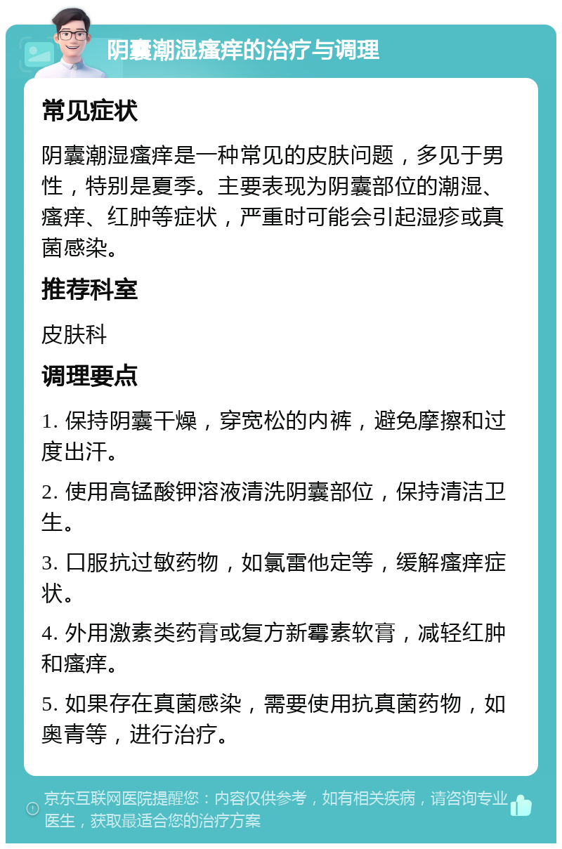 阴囊潮湿瘙痒的治疗与调理 常见症状 阴囊潮湿瘙痒是一种常见的皮肤问题，多见于男性，特别是夏季。主要表现为阴囊部位的潮湿、瘙痒、红肿等症状，严重时可能会引起湿疹或真菌感染。 推荐科室 皮肤科 调理要点 1. 保持阴囊干燥，穿宽松的内裤，避免摩擦和过度出汗。 2. 使用高锰酸钾溶液清洗阴囊部位，保持清洁卫生。 3. 口服抗过敏药物，如氯雷他定等，缓解瘙痒症状。 4. 外用激素类药膏或复方新霉素软膏，减轻红肿和瘙痒。 5. 如果存在真菌感染，需要使用抗真菌药物，如奥青等，进行治疗。