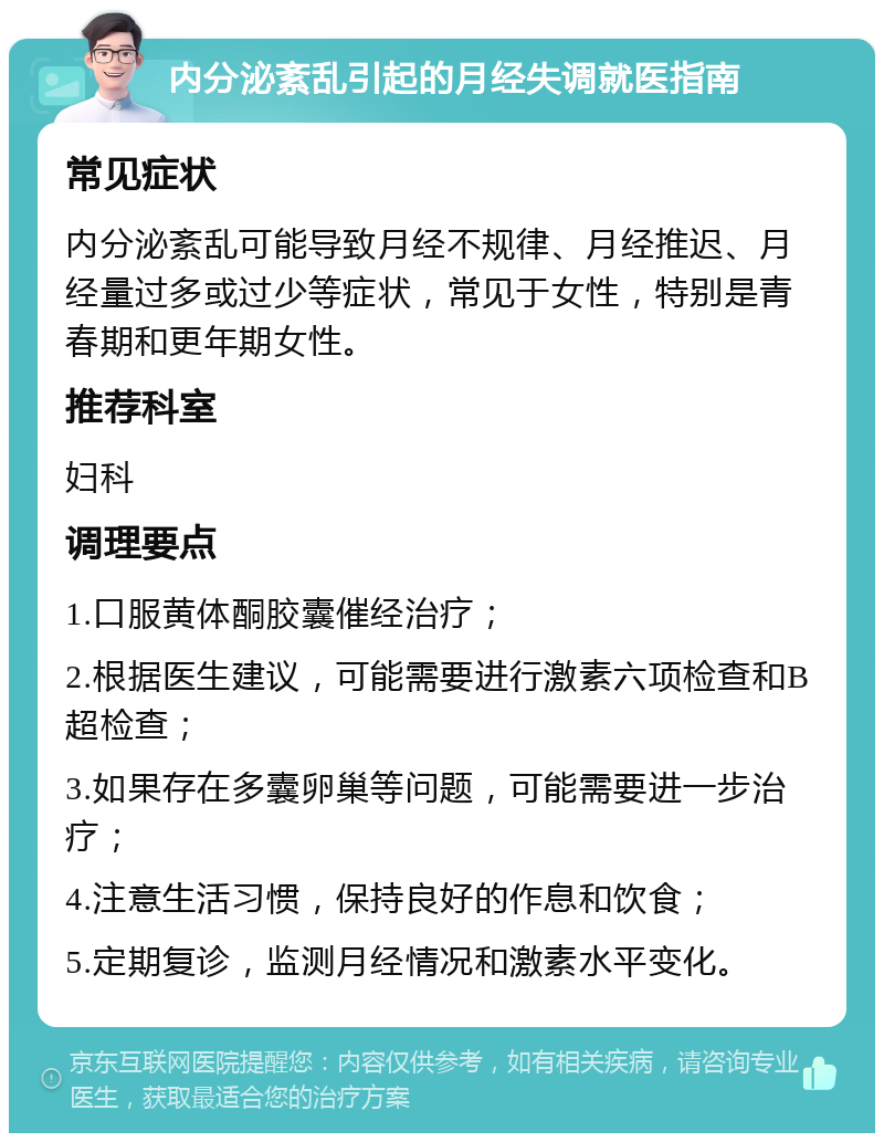 内分泌紊乱引起的月经失调就医指南 常见症状 内分泌紊乱可能导致月经不规律、月经推迟、月经量过多或过少等症状，常见于女性，特别是青春期和更年期女性。 推荐科室 妇科 调理要点 1.口服黄体酮胶囊催经治疗； 2.根据医生建议，可能需要进行激素六项检查和B超检查； 3.如果存在多囊卵巢等问题，可能需要进一步治疗； 4.注意生活习惯，保持良好的作息和饮食； 5.定期复诊，监测月经情况和激素水平变化。