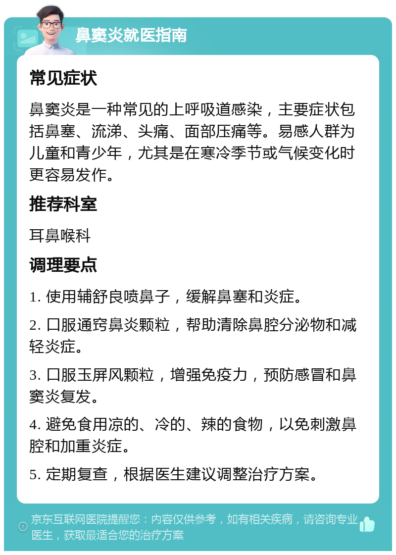 鼻窦炎就医指南 常见症状 鼻窦炎是一种常见的上呼吸道感染，主要症状包括鼻塞、流涕、头痛、面部压痛等。易感人群为儿童和青少年，尤其是在寒冷季节或气候变化时更容易发作。 推荐科室 耳鼻喉科 调理要点 1. 使用辅舒良喷鼻子，缓解鼻塞和炎症。 2. 口服通窍鼻炎颗粒，帮助清除鼻腔分泌物和减轻炎症。 3. 口服玉屏风颗粒，增强免疫力，预防感冒和鼻窦炎复发。 4. 避免食用凉的、冷的、辣的食物，以免刺激鼻腔和加重炎症。 5. 定期复查，根据医生建议调整治疗方案。