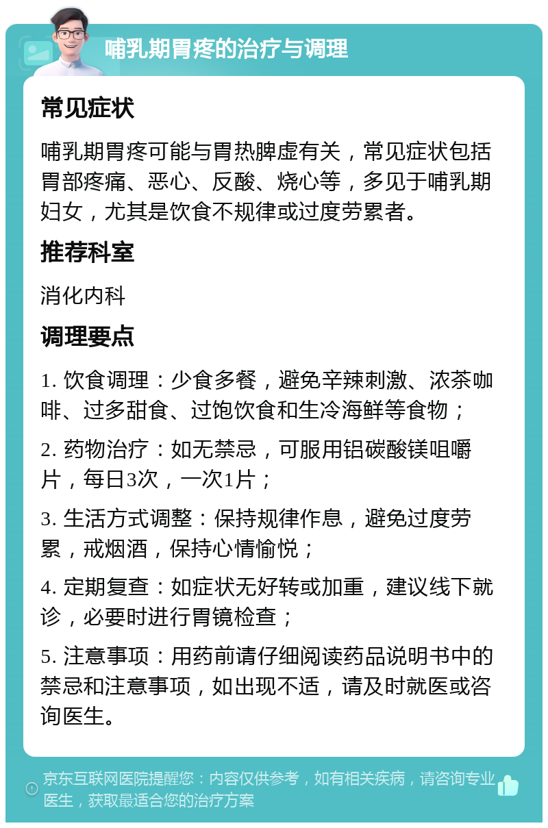 哺乳期胃疼的治疗与调理 常见症状 哺乳期胃疼可能与胃热脾虚有关，常见症状包括胃部疼痛、恶心、反酸、烧心等，多见于哺乳期妇女，尤其是饮食不规律或过度劳累者。 推荐科室 消化内科 调理要点 1. 饮食调理：少食多餐，避免辛辣刺激、浓茶咖啡、过多甜食、过饱饮食和生冷海鲜等食物； 2. 药物治疗：如无禁忌，可服用铝碳酸镁咀嚼片，每日3次，一次1片； 3. 生活方式调整：保持规律作息，避免过度劳累，戒烟酒，保持心情愉悦； 4. 定期复查：如症状无好转或加重，建议线下就诊，必要时进行胃镜检查； 5. 注意事项：用药前请仔细阅读药品说明书中的禁忌和注意事项，如出现不适，请及时就医或咨询医生。