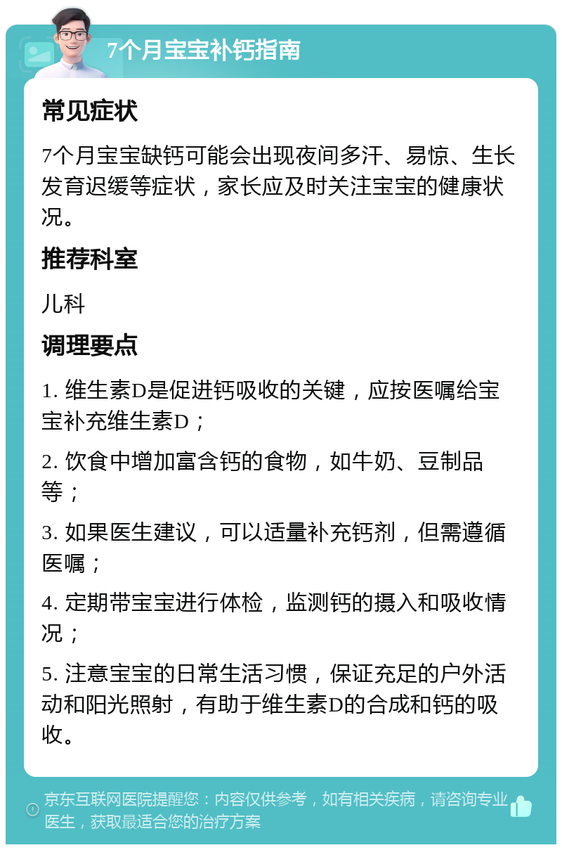 7个月宝宝补钙指南 常见症状 7个月宝宝缺钙可能会出现夜间多汗、易惊、生长发育迟缓等症状，家长应及时关注宝宝的健康状况。 推荐科室 儿科 调理要点 1. 维生素D是促进钙吸收的关键，应按医嘱给宝宝补充维生素D； 2. 饮食中增加富含钙的食物，如牛奶、豆制品等； 3. 如果医生建议，可以适量补充钙剂，但需遵循医嘱； 4. 定期带宝宝进行体检，监测钙的摄入和吸收情况； 5. 注意宝宝的日常生活习惯，保证充足的户外活动和阳光照射，有助于维生素D的合成和钙的吸收。