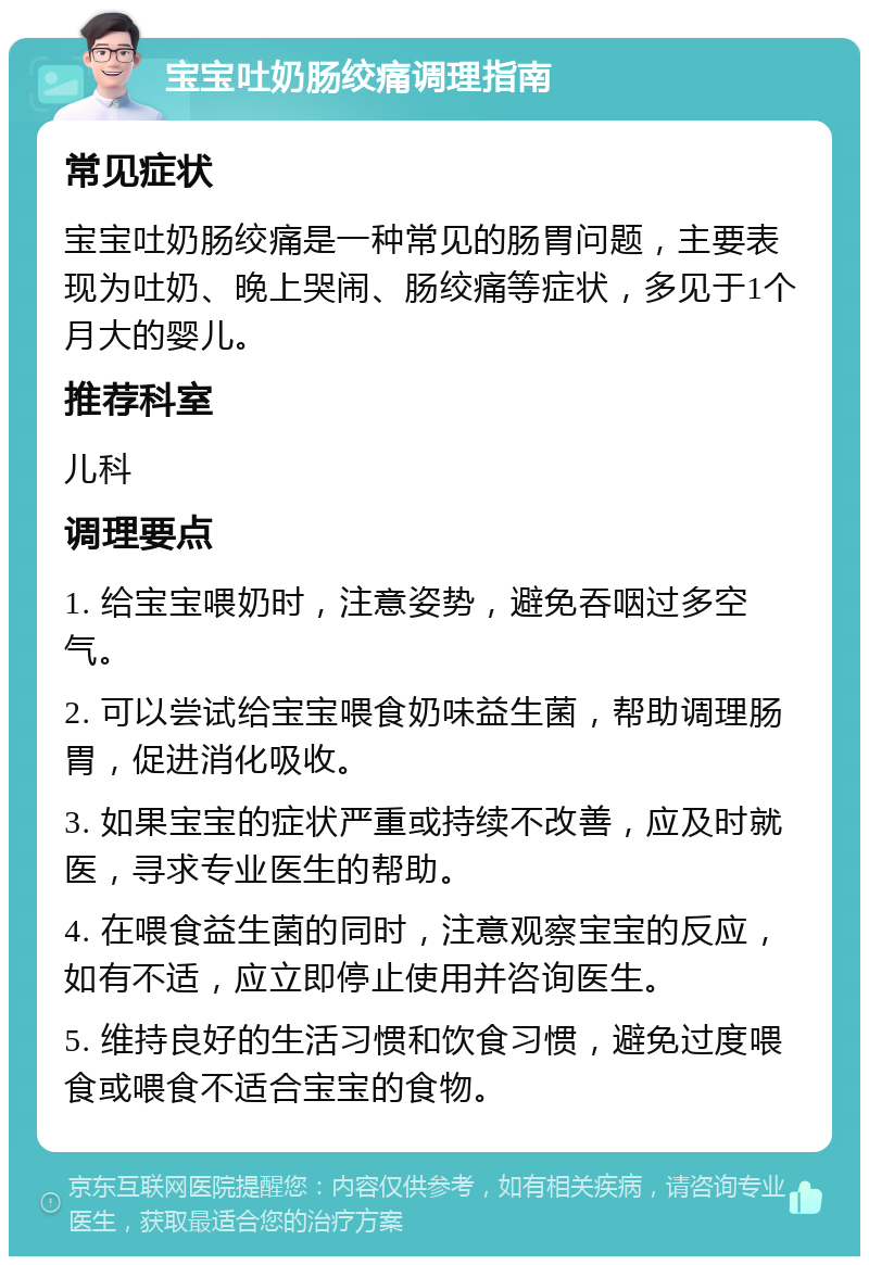 宝宝吐奶肠绞痛调理指南 常见症状 宝宝吐奶肠绞痛是一种常见的肠胃问题，主要表现为吐奶、晚上哭闹、肠绞痛等症状，多见于1个月大的婴儿。 推荐科室 儿科 调理要点 1. 给宝宝喂奶时，注意姿势，避免吞咽过多空气。 2. 可以尝试给宝宝喂食奶味益生菌，帮助调理肠胃，促进消化吸收。 3. 如果宝宝的症状严重或持续不改善，应及时就医，寻求专业医生的帮助。 4. 在喂食益生菌的同时，注意观察宝宝的反应，如有不适，应立即停止使用并咨询医生。 5. 维持良好的生活习惯和饮食习惯，避免过度喂食或喂食不适合宝宝的食物。