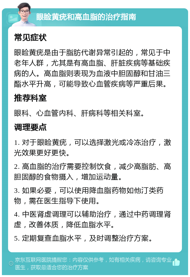 眼睑黄疣和高血脂的治疗指南 常见症状 眼睑黄疣是由于脂肪代谢异常引起的，常见于中老年人群，尤其是有高血脂、肝脏疾病等基础疾病的人。高血脂则表现为血液中胆固醇和甘油三酯水平升高，可能导致心血管疾病等严重后果。 推荐科室 眼科、心血管内科、肝病科等相关科室。 调理要点 1. 对于眼睑黄疣，可以选择激光或冷冻治疗，激光效果更好更快。 2. 高血脂的治疗需要控制饮食，减少高脂肪、高胆固醇的食物摄入，增加运动量。 3. 如果必要，可以使用降血脂药物如他汀类药物，需在医生指导下使用。 4. 中医肾虚调理可以辅助治疗，通过中药调理肾虚，改善体质，降低血脂水平。 5. 定期复查血脂水平，及时调整治疗方案。