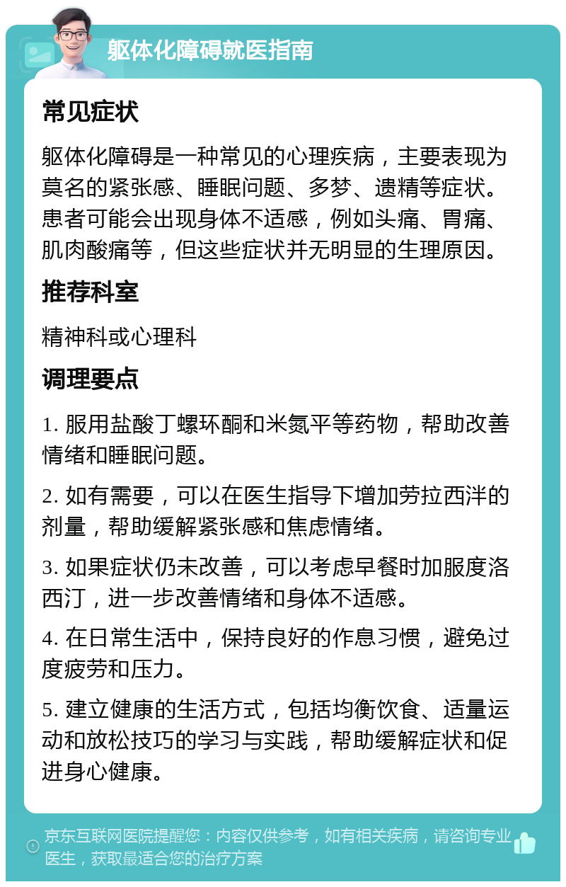 躯体化障碍就医指南 常见症状 躯体化障碍是一种常见的心理疾病，主要表现为莫名的紧张感、睡眠问题、多梦、遗精等症状。患者可能会出现身体不适感，例如头痛、胃痛、肌肉酸痛等，但这些症状并无明显的生理原因。 推荐科室 精神科或心理科 调理要点 1. 服用盐酸丁螺环酮和米氮平等药物，帮助改善情绪和睡眠问题。 2. 如有需要，可以在医生指导下增加劳拉西泮的剂量，帮助缓解紧张感和焦虑情绪。 3. 如果症状仍未改善，可以考虑早餐时加服度洛西汀，进一步改善情绪和身体不适感。 4. 在日常生活中，保持良好的作息习惯，避免过度疲劳和压力。 5. 建立健康的生活方式，包括均衡饮食、适量运动和放松技巧的学习与实践，帮助缓解症状和促进身心健康。