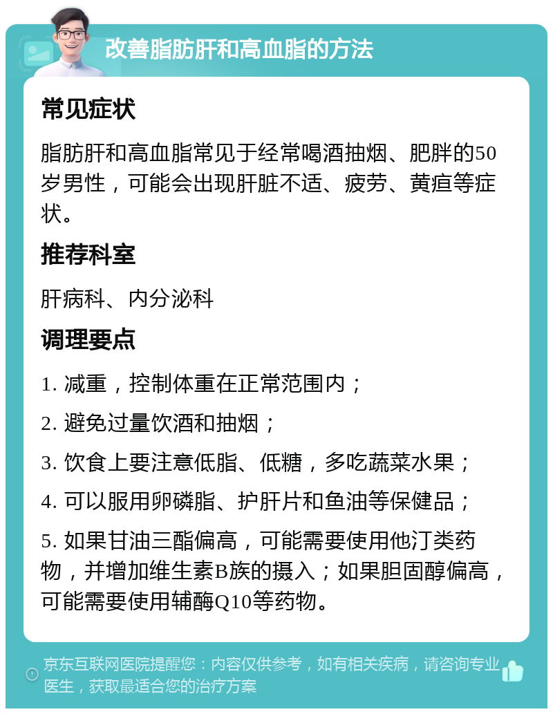 改善脂肪肝和高血脂的方法 常见症状 脂肪肝和高血脂常见于经常喝酒抽烟、肥胖的50岁男性，可能会出现肝脏不适、疲劳、黄疸等症状。 推荐科室 肝病科、内分泌科 调理要点 1. 减重，控制体重在正常范围内； 2. 避免过量饮酒和抽烟； 3. 饮食上要注意低脂、低糖，多吃蔬菜水果； 4. 可以服用卵磷脂、护肝片和鱼油等保健品； 5. 如果甘油三酯偏高，可能需要使用他汀类药物，并增加维生素B族的摄入；如果胆固醇偏高，可能需要使用辅酶Q10等药物。