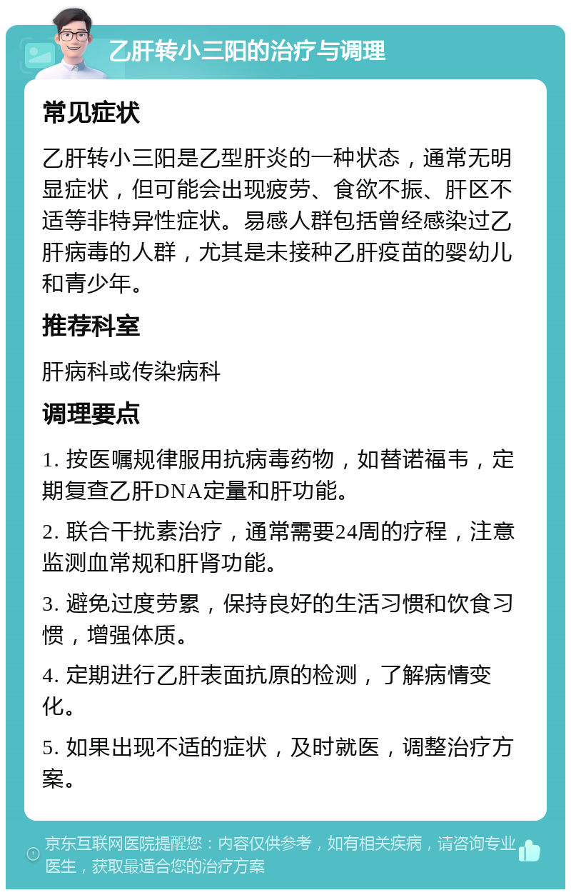 乙肝转小三阳的治疗与调理 常见症状 乙肝转小三阳是乙型肝炎的一种状态，通常无明显症状，但可能会出现疲劳、食欲不振、肝区不适等非特异性症状。易感人群包括曾经感染过乙肝病毒的人群，尤其是未接种乙肝疫苗的婴幼儿和青少年。 推荐科室 肝病科或传染病科 调理要点 1. 按医嘱规律服用抗病毒药物，如替诺福韦，定期复查乙肝DNA定量和肝功能。 2. 联合干扰素治疗，通常需要24周的疗程，注意监测血常规和肝肾功能。 3. 避免过度劳累，保持良好的生活习惯和饮食习惯，增强体质。 4. 定期进行乙肝表面抗原的检测，了解病情变化。 5. 如果出现不适的症状，及时就医，调整治疗方案。