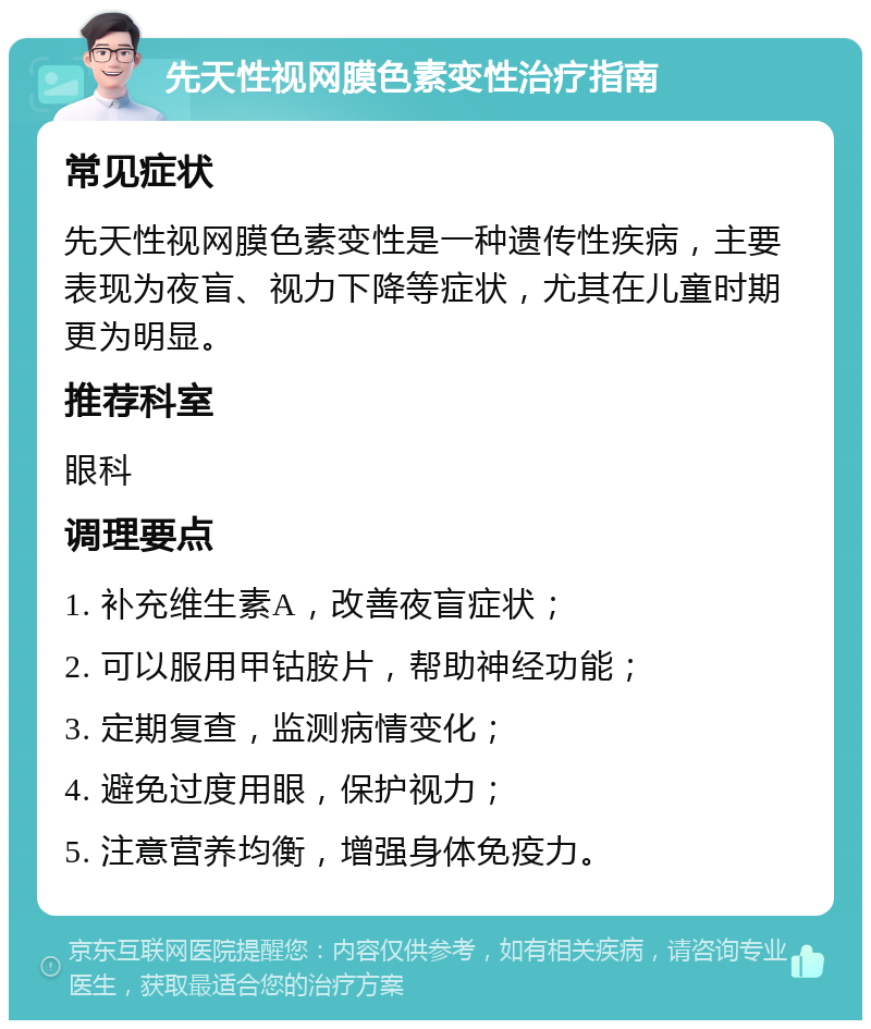 先天性视网膜色素变性治疗指南 常见症状 先天性视网膜色素变性是一种遗传性疾病，主要表现为夜盲、视力下降等症状，尤其在儿童时期更为明显。 推荐科室 眼科 调理要点 1. 补充维生素A，改善夜盲症状； 2. 可以服用甲钴胺片，帮助神经功能； 3. 定期复查，监测病情变化； 4. 避免过度用眼，保护视力； 5. 注意营养均衡，增强身体免疫力。