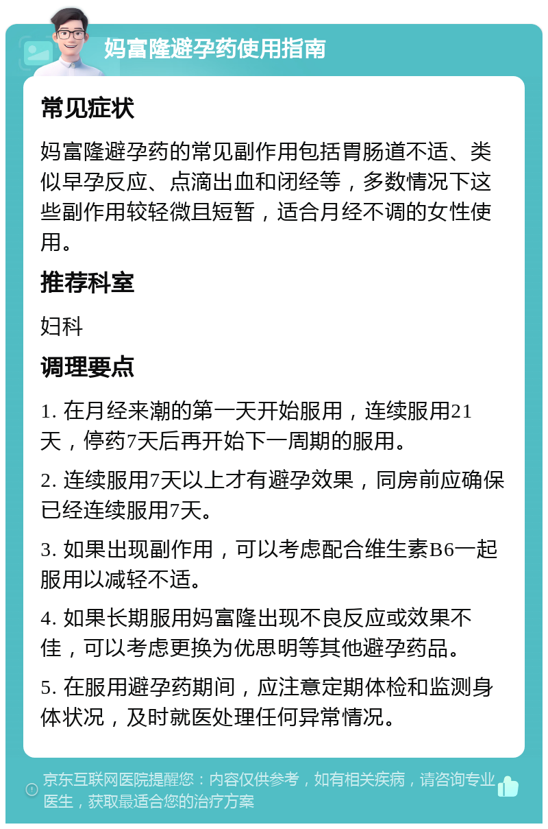 妈富隆避孕药使用指南 常见症状 妈富隆避孕药的常见副作用包括胃肠道不适、类似早孕反应、点滴出血和闭经等，多数情况下这些副作用较轻微且短暂，适合月经不调的女性使用。 推荐科室 妇科 调理要点 1. 在月经来潮的第一天开始服用，连续服用21天，停药7天后再开始下一周期的服用。 2. 连续服用7天以上才有避孕效果，同房前应确保已经连续服用7天。 3. 如果出现副作用，可以考虑配合维生素B6一起服用以减轻不适。 4. 如果长期服用妈富隆出现不良反应或效果不佳，可以考虑更换为优思明等其他避孕药品。 5. 在服用避孕药期间，应注意定期体检和监测身体状况，及时就医处理任何异常情况。