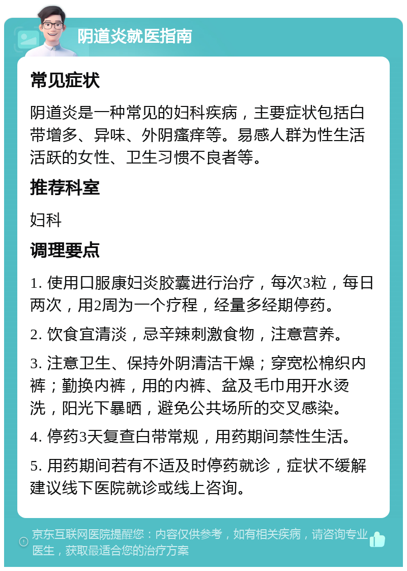 阴道炎就医指南 常见症状 阴道炎是一种常见的妇科疾病，主要症状包括白带增多、异味、外阴瘙痒等。易感人群为性生活活跃的女性、卫生习惯不良者等。 推荐科室 妇科 调理要点 1. 使用口服康妇炎胶囊进行治疗，每次3粒，每日两次，用2周为一个疗程，经量多经期停药。 2. 饮食宜清淡，忌辛辣刺激食物，注意营养。 3. 注意卫生、保持外阴清洁干燥；穿宽松棉织内裤；勤换内裤，用的内裤、盆及毛巾用开水烫洗，阳光下暴晒，避免公共场所的交叉感染。 4. 停药3天复查白带常规，用药期间禁性生活。 5. 用药期间若有不适及时停药就诊，症状不缓解建议线下医院就诊或线上咨询。