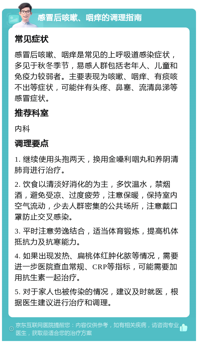 感冒后咳嗽、咽痒的调理指南 常见症状 感冒后咳嗽、咽痒是常见的上呼吸道感染症状，多见于秋冬季节，易感人群包括老年人、儿童和免疫力较弱者。主要表现为咳嗽、咽痒、有痰咳不出等症状，可能伴有头疼、鼻塞、流清鼻涕等感冒症状。 推荐科室 内科 调理要点 1. 继续使用头孢两天，换用金嗓利咽丸和养阴清肺膏进行治疗。 2. 饮食以清淡好消化的为主，多饮温水，禁烟酒，避免受凉、过度疲劳，注意保暖，保持室内空气流动，少去人群密集的公共场所，注意戴口罩防止交叉感染。 3. 平时注意劳逸结合，适当体育锻炼，提高机体抵抗力及抗寒能力。 4. 如果出现发热、扁桃体红肿化脓等情况，需要进一步医院查血常规、CRP等指标，可能需要加用抗生素一起治疗。 5. 对于家人也被传染的情况，建议及时就医，根据医生建议进行治疗和调理。