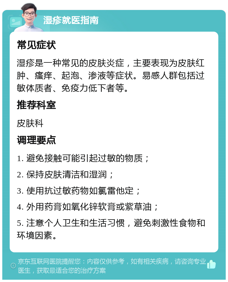 湿疹就医指南 常见症状 湿疹是一种常见的皮肤炎症，主要表现为皮肤红肿、瘙痒、起泡、渗液等症状。易感人群包括过敏体质者、免疫力低下者等。 推荐科室 皮肤科 调理要点 1. 避免接触可能引起过敏的物质； 2. 保持皮肤清洁和湿润； 3. 使用抗过敏药物如氯雷他定； 4. 外用药膏如氧化锌软膏或紫草油； 5. 注意个人卫生和生活习惯，避免刺激性食物和环境因素。