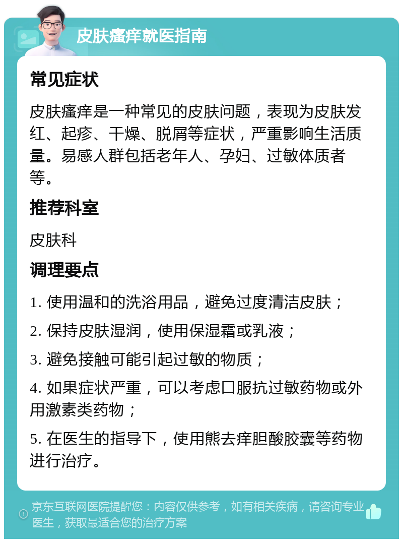 皮肤瘙痒就医指南 常见症状 皮肤瘙痒是一种常见的皮肤问题，表现为皮肤发红、起疹、干燥、脱屑等症状，严重影响生活质量。易感人群包括老年人、孕妇、过敏体质者等。 推荐科室 皮肤科 调理要点 1. 使用温和的洗浴用品，避免过度清洁皮肤； 2. 保持皮肤湿润，使用保湿霜或乳液； 3. 避免接触可能引起过敏的物质； 4. 如果症状严重，可以考虑口服抗过敏药物或外用激素类药物； 5. 在医生的指导下，使用熊去痒胆酸胶囊等药物进行治疗。