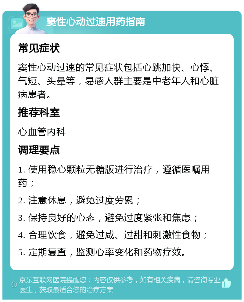 窦性心动过速用药指南 常见症状 窦性心动过速的常见症状包括心跳加快、心悸、气短、头晕等，易感人群主要是中老年人和心脏病患者。 推荐科室 心血管内科 调理要点 1. 使用稳心颗粒无糖版进行治疗，遵循医嘱用药； 2. 注意休息，避免过度劳累； 3. 保持良好的心态，避免过度紧张和焦虑； 4. 合理饮食，避免过咸、过甜和刺激性食物； 5. 定期复查，监测心率变化和药物疗效。