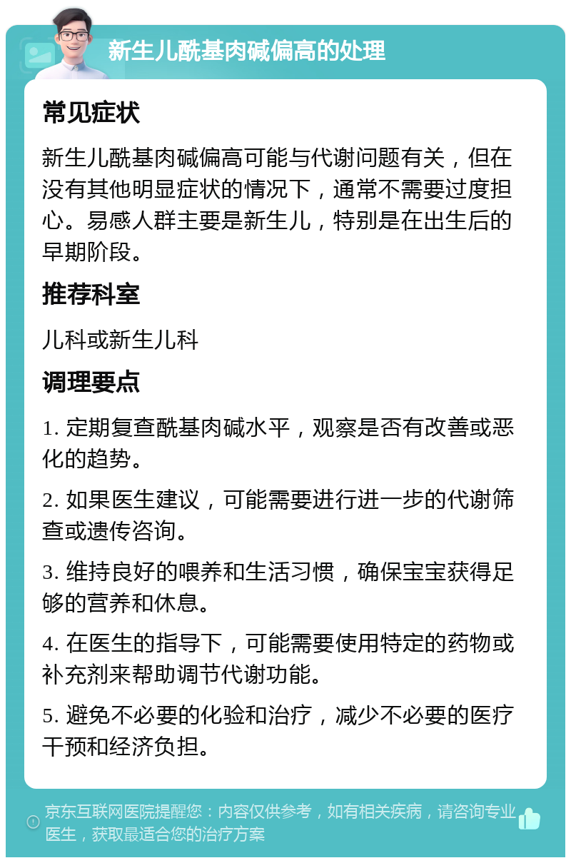 新生儿酰基肉碱偏高的处理 常见症状 新生儿酰基肉碱偏高可能与代谢问题有关，但在没有其他明显症状的情况下，通常不需要过度担心。易感人群主要是新生儿，特别是在出生后的早期阶段。 推荐科室 儿科或新生儿科 调理要点 1. 定期复查酰基肉碱水平，观察是否有改善或恶化的趋势。 2. 如果医生建议，可能需要进行进一步的代谢筛查或遗传咨询。 3. 维持良好的喂养和生活习惯，确保宝宝获得足够的营养和休息。 4. 在医生的指导下，可能需要使用特定的药物或补充剂来帮助调节代谢功能。 5. 避免不必要的化验和治疗，减少不必要的医疗干预和经济负担。