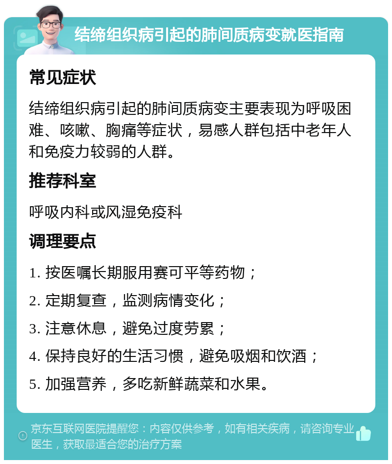 结缔组织病引起的肺间质病变就医指南 常见症状 结缔组织病引起的肺间质病变主要表现为呼吸困难、咳嗽、胸痛等症状，易感人群包括中老年人和免疫力较弱的人群。 推荐科室 呼吸内科或风湿免疫科 调理要点 1. 按医嘱长期服用赛可平等药物； 2. 定期复查，监测病情变化； 3. 注意休息，避免过度劳累； 4. 保持良好的生活习惯，避免吸烟和饮酒； 5. 加强营养，多吃新鲜蔬菜和水果。