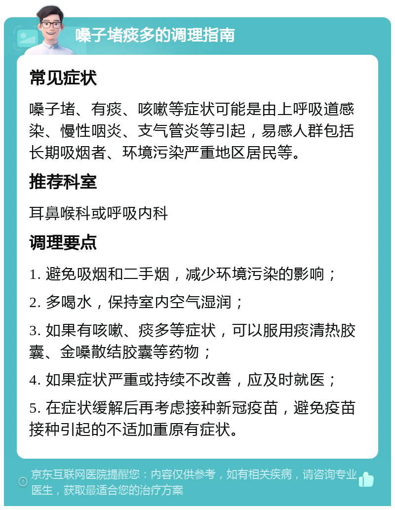 嗓子堵痰多的调理指南 常见症状 嗓子堵、有痰、咳嗽等症状可能是由上呼吸道感染、慢性咽炎、支气管炎等引起，易感人群包括长期吸烟者、环境污染严重地区居民等。 推荐科室 耳鼻喉科或呼吸内科 调理要点 1. 避免吸烟和二手烟，减少环境污染的影响； 2. 多喝水，保持室内空气湿润； 3. 如果有咳嗽、痰多等症状，可以服用痰清热胶囊、金嗓散结胶囊等药物； 4. 如果症状严重或持续不改善，应及时就医； 5. 在症状缓解后再考虑接种新冠疫苗，避免疫苗接种引起的不适加重原有症状。