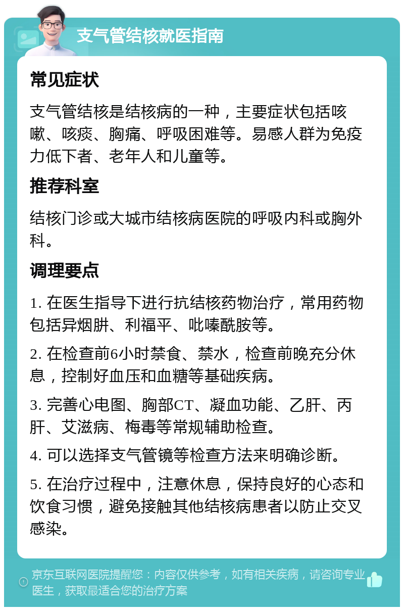 支气管结核就医指南 常见症状 支气管结核是结核病的一种，主要症状包括咳嗽、咳痰、胸痛、呼吸困难等。易感人群为免疫力低下者、老年人和儿童等。 推荐科室 结核门诊或大城市结核病医院的呼吸内科或胸外科。 调理要点 1. 在医生指导下进行抗结核药物治疗，常用药物包括异烟肼、利福平、吡嗪酰胺等。 2. 在检查前6小时禁食、禁水，检查前晚充分休息，控制好血压和血糖等基础疾病。 3. 完善心电图、胸部CT、凝血功能、乙肝、丙肝、艾滋病、梅毒等常规辅助检查。 4. 可以选择支气管镜等检查方法来明确诊断。 5. 在治疗过程中，注意休息，保持良好的心态和饮食习惯，避免接触其他结核病患者以防止交叉感染。