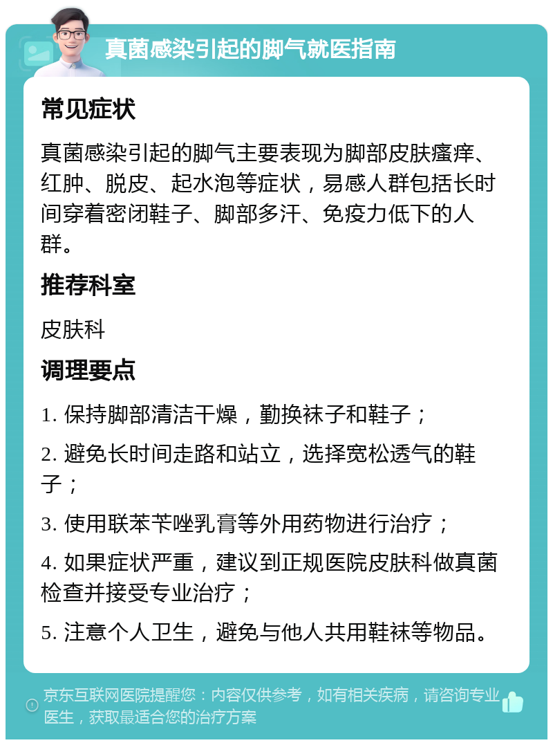 真菌感染引起的脚气就医指南 常见症状 真菌感染引起的脚气主要表现为脚部皮肤瘙痒、红肿、脱皮、起水泡等症状，易感人群包括长时间穿着密闭鞋子、脚部多汗、免疫力低下的人群。 推荐科室 皮肤科 调理要点 1. 保持脚部清洁干燥，勤换袜子和鞋子； 2. 避免长时间走路和站立，选择宽松透气的鞋子； 3. 使用联苯苄唑乳膏等外用药物进行治疗； 4. 如果症状严重，建议到正规医院皮肤科做真菌检查并接受专业治疗； 5. 注意个人卫生，避免与他人共用鞋袜等物品。