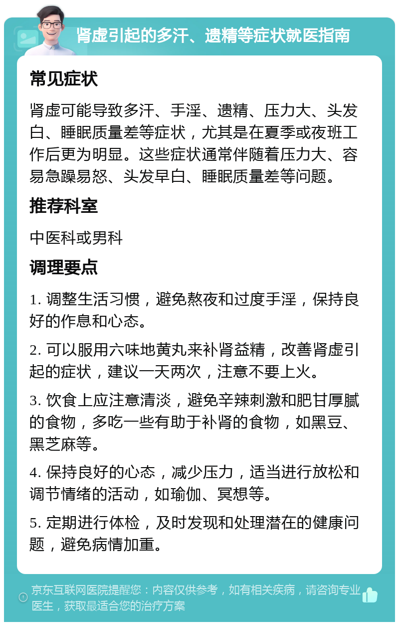 肾虚引起的多汗、遗精等症状就医指南 常见症状 肾虚可能导致多汗、手淫、遗精、压力大、头发白、睡眠质量差等症状，尤其是在夏季或夜班工作后更为明显。这些症状通常伴随着压力大、容易急躁易怒、头发早白、睡眠质量差等问题。 推荐科室 中医科或男科 调理要点 1. 调整生活习惯，避免熬夜和过度手淫，保持良好的作息和心态。 2. 可以服用六味地黄丸来补肾益精，改善肾虚引起的症状，建议一天两次，注意不要上火。 3. 饮食上应注意清淡，避免辛辣刺激和肥甘厚腻的食物，多吃一些有助于补肾的食物，如黑豆、黑芝麻等。 4. 保持良好的心态，减少压力，适当进行放松和调节情绪的活动，如瑜伽、冥想等。 5. 定期进行体检，及时发现和处理潜在的健康问题，避免病情加重。