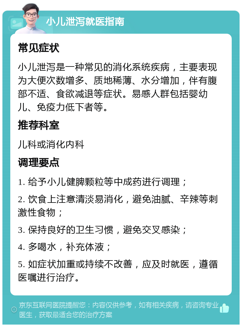 小儿泄泻就医指南 常见症状 小儿泄泻是一种常见的消化系统疾病，主要表现为大便次数增多、质地稀薄、水分增加，伴有腹部不适、食欲减退等症状。易感人群包括婴幼儿、免疫力低下者等。 推荐科室 儿科或消化内科 调理要点 1. 给予小儿健脾颗粒等中成药进行调理； 2. 饮食上注意清淡易消化，避免油腻、辛辣等刺激性食物； 3. 保持良好的卫生习惯，避免交叉感染； 4. 多喝水，补充体液； 5. 如症状加重或持续不改善，应及时就医，遵循医嘱进行治疗。