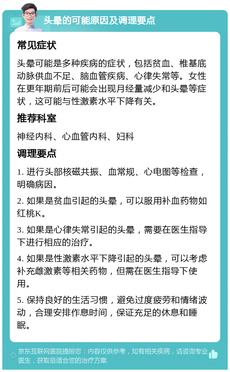 头晕的可能原因及调理要点 常见症状 头晕可能是多种疾病的症状，包括贫血、椎基底动脉供血不足、脑血管疾病、心律失常等。女性在更年期前后可能会出现月经量减少和头晕等症状，这可能与性激素水平下降有关。 推荐科室 神经内科、心血管内科、妇科 调理要点 1. 进行头部核磁共振、血常规、心电图等检查，明确病因。 2. 如果是贫血引起的头晕，可以服用补血药物如红桃K。 3. 如果是心律失常引起的头晕，需要在医生指导下进行相应的治疗。 4. 如果是性激素水平下降引起的头晕，可以考虑补充雌激素等相关药物，但需在医生指导下使用。 5. 保持良好的生活习惯，避免过度疲劳和情绪波动，合理安排作息时间，保证充足的休息和睡眠。