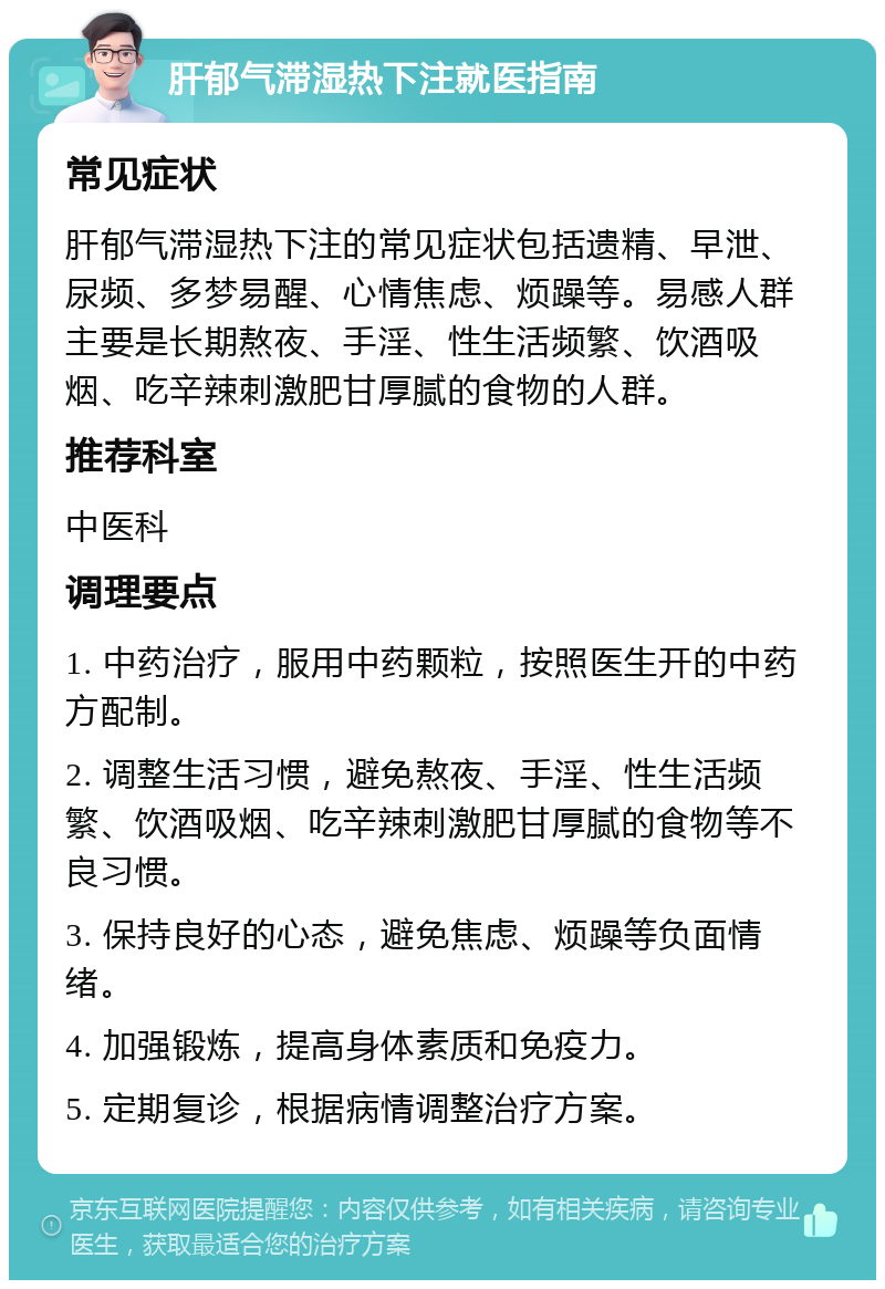 肝郁气滞湿热下注就医指南 常见症状 肝郁气滞湿热下注的常见症状包括遗精、早泄、尿频、多梦易醒、心情焦虑、烦躁等。易感人群主要是长期熬夜、手淫、性生活频繁、饮酒吸烟、吃辛辣刺激肥甘厚腻的食物的人群。 推荐科室 中医科 调理要点 1. 中药治疗，服用中药颗粒，按照医生开的中药方配制。 2. 调整生活习惯，避免熬夜、手淫、性生活频繁、饮酒吸烟、吃辛辣刺激肥甘厚腻的食物等不良习惯。 3. 保持良好的心态，避免焦虑、烦躁等负面情绪。 4. 加强锻炼，提高身体素质和免疫力。 5. 定期复诊，根据病情调整治疗方案。