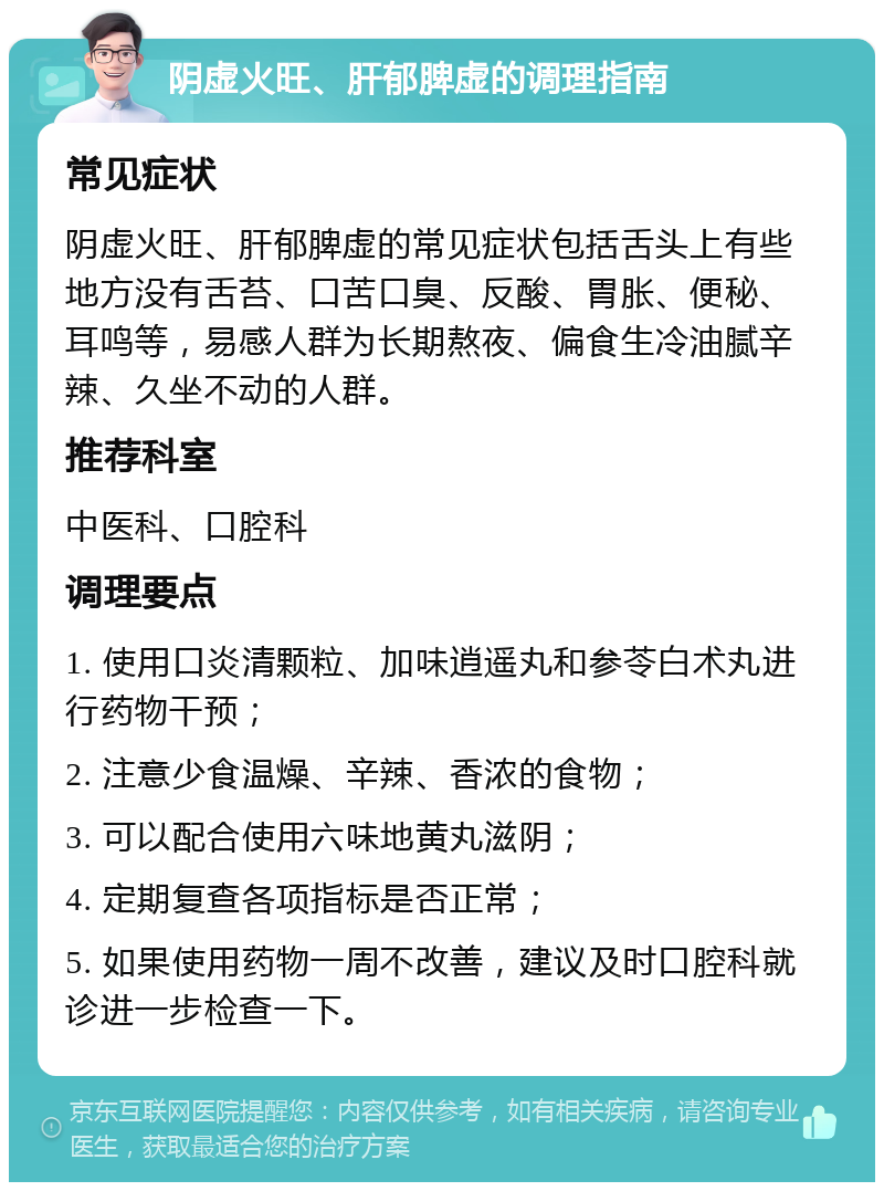 阴虚火旺、肝郁脾虚的调理指南 常见症状 阴虚火旺、肝郁脾虚的常见症状包括舌头上有些地方没有舌苔、口苦口臭、反酸、胃胀、便秘、耳鸣等，易感人群为长期熬夜、偏食生冷油腻辛辣、久坐不动的人群。 推荐科室 中医科、口腔科 调理要点 1. 使用口炎清颗粒、加味逍遥丸和参苓白术丸进行药物干预； 2. 注意少食温燥、辛辣、香浓的食物； 3. 可以配合使用六味地黄丸滋阴； 4. 定期复查各项指标是否正常； 5. 如果使用药物一周不改善，建议及时口腔科就诊进一步检查一下。