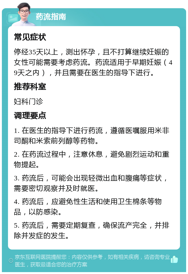 药流指南 常见症状 停经35天以上，测出怀孕，且不打算继续妊娠的女性可能需要考虑药流。药流适用于早期妊娠（49天之内），并且需要在医生的指导下进行。 推荐科室 妇科门诊 调理要点 1. 在医生的指导下进行药流，遵循医嘱服用米非司酮和米索前列醇等药物。 2. 在药流过程中，注意休息，避免剧烈运动和重物提起。 3. 药流后，可能会出现轻微出血和腹痛等症状，需要密切观察并及时就医。 4. 药流后，应避免性生活和使用卫生棉条等物品，以防感染。 5. 药流后，需要定期复查，确保流产完全，并排除并发症的发生。