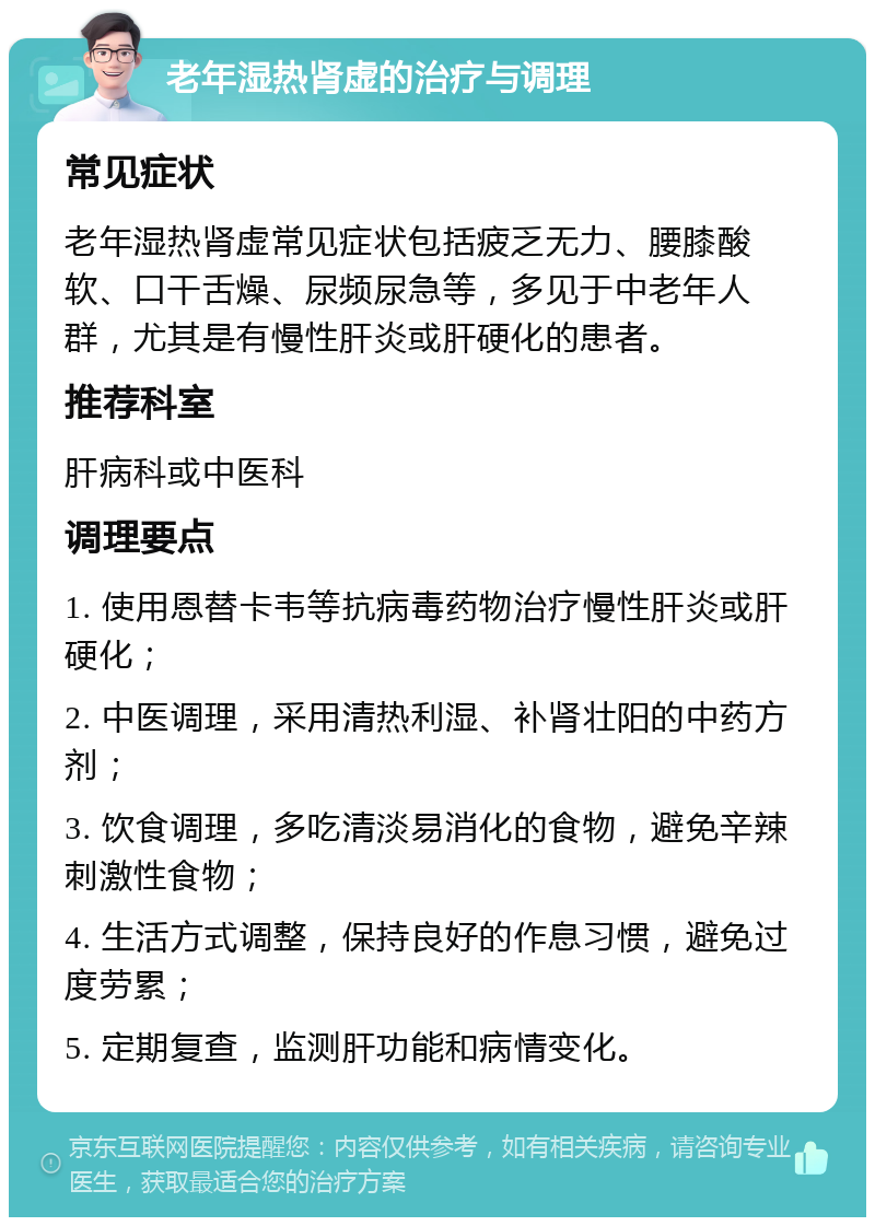 老年湿热肾虚的治疗与调理 常见症状 老年湿热肾虚常见症状包括疲乏无力、腰膝酸软、口干舌燥、尿频尿急等，多见于中老年人群，尤其是有慢性肝炎或肝硬化的患者。 推荐科室 肝病科或中医科 调理要点 1. 使用恩替卡韦等抗病毒药物治疗慢性肝炎或肝硬化； 2. 中医调理，采用清热利湿、补肾壮阳的中药方剂； 3. 饮食调理，多吃清淡易消化的食物，避免辛辣刺激性食物； 4. 生活方式调整，保持良好的作息习惯，避免过度劳累； 5. 定期复查，监测肝功能和病情变化。